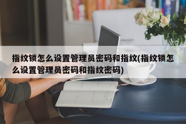 指纹锁怎么设置管理员密码和指纹(指纹锁怎么设置管理员密码和指纹密码)