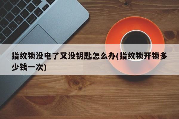 指纹锁没电了又没钥匙怎么办(指纹锁开锁多少钱一次)
