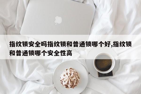 指纹锁安全吗指纹锁和普通锁哪个好,指纹锁和普通锁哪个安全性高