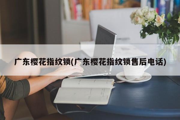 广东樱花指纹锁(广东樱花指纹锁售后电话)