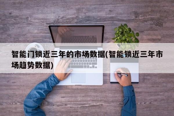 智能门锁近三年的市场数据(智能锁近三年市场趋势数据)