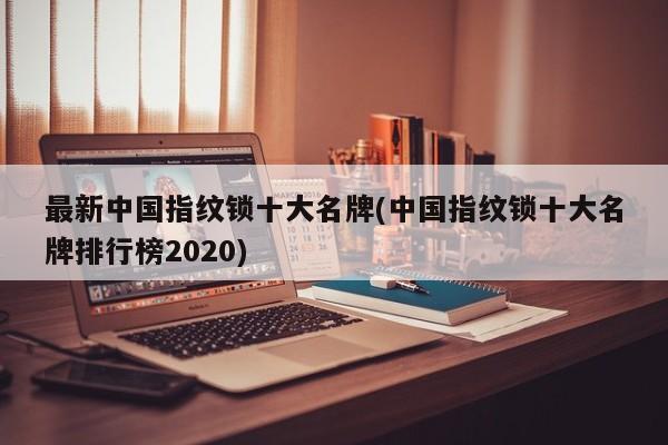 最新中国指纹锁十大名牌(中国指纹锁十大名牌排行榜2020)