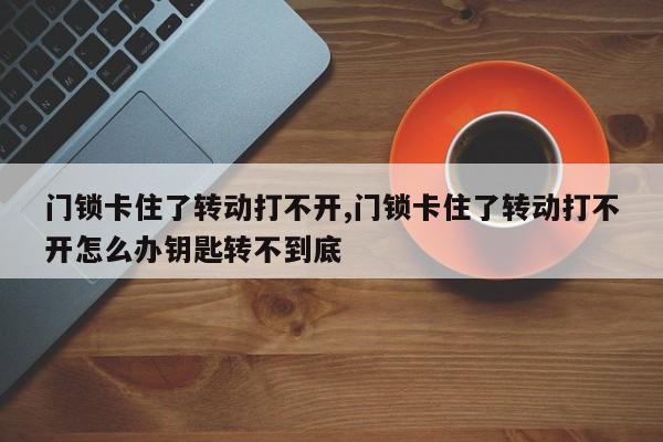 门锁卡住了转动打不开,门锁卡住了转动打不开怎么办钥匙转不到底 第1张