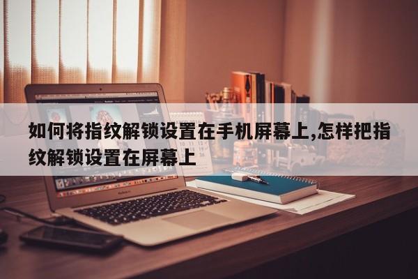 如何将指纹解锁设置在手机屏幕上,怎样把指纹解锁设置在屏幕上