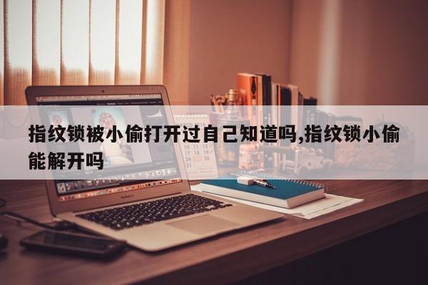 指纹锁被小偷打开过自己知道吗,指纹锁小偷能解开吗