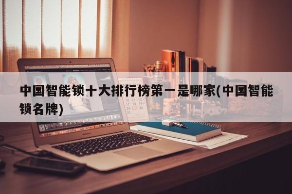 中国智能锁十大排行榜第一是哪家(中国智能锁名牌)