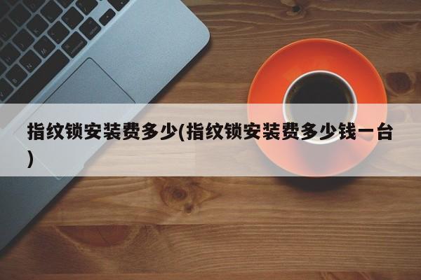 指纹锁安装费多少(指纹锁安装费多少钱一台)